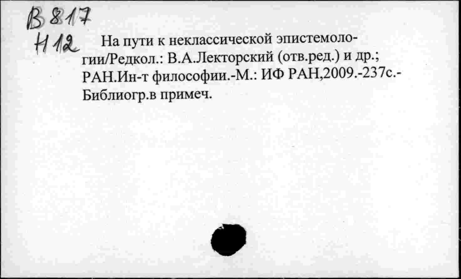 ﻿

На пути к неклассической эпистемоло-гии/Редкол.: В.А.Лекторский (отв.ред.) и др.; РАН.Ин-т философии.-М.: ИФ РАН,2009.-237с.-
Библиогр.в примеч.